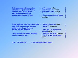  ´Pai nosso, que estais nos céus,             (   a Te vou me voltar.                      )                              santificado seja o vosso Nome,              (   assim quero Te louvar.               )                              venha a nós o vosso Reino,                    (   para poder estar contigo.           )              seja feita a vossa vontade,              assim na terra como no céu.                   (    Eu creio que com tua graça      )                                                                        ( consigo.                                         )  O pão nosso de cada dia nos daí hoje,   (    nosso Pai nos vai cuidar.           )                                      e perdoai-nos as nossas ofensas,           (    quero Te  implorar.                     )                                                      assim como nós perdoamos,                        a quem nos tem ofendido.                        (    Para que Teu perdão nos           )                                                                      ( não vais negar.                              )                                                                            E não nos deixeis cair em tentação,        (    e daí nos força para resistir.     )                                     mas livrai-nos do mal´.                              (    Por favor vai nossa prece         )                                                                        ( ouvir.                                              )   Obs.:  O texto entre  ( .......  )  é acrescentado pela autora.
