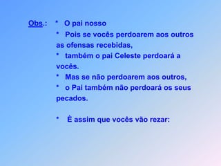 Obs.:    *   O pai nosso                *   Pois se vocês perdoarem aos outros               as ofensas recebidas,                       *   também o pai Celeste perdoará a               vocês.               *   Mas se não perdoarem aos outros,                *   o Pai também não perdoará os seus               pecados.               *    È assim que vocês vão rezar:
