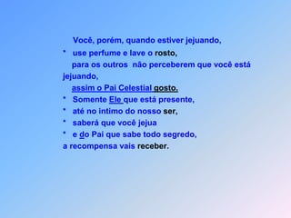 Você, porém, quando estiver jejuando,          *   use perfume e lave o rosto,              para os outros  não perceberem que você está           jejuando, assim o Pai Celestial gosto.          *   Somente Ele que está presente,          *   até no intimo do nosso ser,          *   saberá que você jejua          *   e do Pai que sabe todo segredo,          a recompensa vais receber.