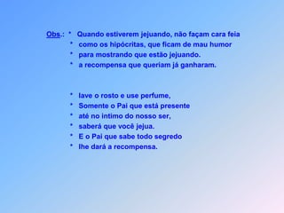 Obs.:  *   Quando estiverem jejuando, não façam cara feia            *   como os hipócritas, que ficam de mau humor             *   para mostrando que estão jejuando.            *   a recompensa que queriam já ganharam.            *   lave o rosto e use perfume,            *   Somente o Pai que está presente            *   até no intimo do nosso ser,            *   saberá que você jejua.            *   E o Pai que sabe todo segredo             *   lhe dará a recompensa.