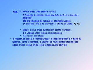 Obs.:   *   Houve então uma batalha no céu:O Satanás é chamado neste capitulo também o Dragão e   serpente.Ele era uma anjo da luz que foi chamado Lúcifer.                      (A primeira linha é de um trecho do texto da Bíblia: Ap 12)                 *   Miguel e seus anjos guerrearam contra o Dragão.                      E o Dragão lutou, junto com seus anjos,                 *   mas foram derrotados*   e expulso do céu. E o enorme Dragão, a antiga serpente, e o diabo ou            Satanás, como é chamado, o Sedutor do mundo inteiro foi lançado    sobre a terra e seus anjos foram lançado junto com ele.                