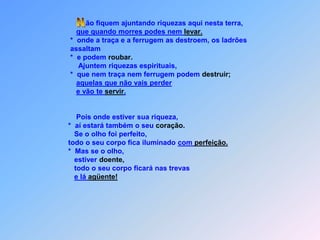 ão fiquem ajuntando riquezas aqui nesta terra,que quando morres podes nem levar.              *  onde a traça e a ferrugem as destroem, os ladrões               assaltam              *  e podem roubar.                  Ajuntem riquezas espirituais,                 *  que nem traça nem ferrugem podem destruir;aquelas que não vais perdere vão te servir.                  Pois onde estiver sua riqueza,             *  aí estará também o seu coração.                 Se o olho foi perfeito,             todo o seu corpo fica iluminado com perfeição.             *  Mas se o olho,                estiver doente,                todo o seu corpo ficará nas trevase lá agüente! N