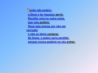 ocês não podem,a Deus e às riquezas servir.Escolhe uma ou outra coisa,que vais preferir.Deus seja graças por não sercorruptoe não se deixa comprar.Se fosse, o pobre seria perdido, porque nunca poderia no céu entrar. V