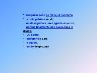 *   Ninguém pode de maneira nenhuma          *   a dois patrões servir;              ou desagrada a um e agrada ao outro,porque finalmente não consegues te dividir.          *   Ou a este,          *   preferência dará          *   e aquele,          *   então desprezará.