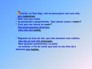 Portanto, eu lhes digo: não se preocupem com sua vida,para sobreviver.                 *  Nem com seu corpo,                 *  só pensando e perguntando: ´Que vamos comer e beber?´                 *  Com que nos vamos se vestir?´Tais preocupações deveriam,para nós nem existir.                 *  Reparem as aves do céu, que não semeiam nem colhem,não vão se com isto preocupar.                     Nem ajuntam mantimentos no paiol,                     no entanto, o Pai de vocês que está no céu lhes dá o                 alimento sem hesitar.