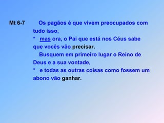 Mt 6-7         Os pagãos é que vivem preocupados com                  tudo isso,                 *   mas ora, o Pai que está nos Céus sabe                 que vocês vão precisar.                     Busquem em primeiro lugar o Reino de                 Deus e a sua vontade,                 *   e todas as outras coisas como fossem um                 abono vão ganhar.