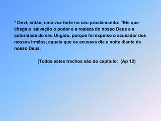 * Ouvi, então, uma voz forte no céu proclamando: “Eis quechega a  salvação o poder e a realeza do nosso Deus e aautoridade do seu Ungido, porque foi expulso o acusador dosnossos irmãos, aquele que os acusava dia e noite diante denosso Deus.                     (Todos estes trechos são do capitulo:  (Ap 12)
