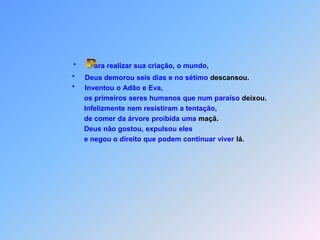 *         ara realizar sua criação, o mundo,                         *     Deus demorou seis dias e no sétimo descansou.                         *     Inventou o Adão e Eva,                               os primeiros seres humanos que num paraíso deixou.                               Infelizmente nem resistiram a tentação,                               de comer da árvore proibida uma maçã.                               Deus não gostou, expulsou eles                               e negou o direito que podem continuar viver lá. P