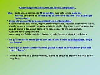 Apresentação de slides para ser lido no computador .Obs.:  Cada slides permanece 15 segundos, mas este tempo pode seralteradaconforma da necessidade da leitura de cada um! Veja explicação            mais em baixo.*  Instrução para gente de pouca experiência no Computador!   Clique primeiro em: Iniciar, depois Meu computador.  Quando quer ver os slides   na tela inteira e passando automaticamente, então clique em  cima “Apresenta-   ção de slides e depois no começo no lado esquerda em cima da tela.   A leitura não acompanha um   som, porque a Bíblia também não tem e pode desviar a atenção da leitura.*  Se quer ler textos prolongados com toda calma na tela do computador , clique    em Pausar!*  Caso que os textos aparecem muito grande na tela do computador, pode eles    com o “Zoom”.*   Terminando de ler o primeiro menu, clique no segundo arquivo. No total são 5     arquivos.