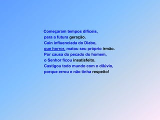 Começaram tempos difíceis,                               para a futura geração.                               Cain influenciada do Diabo,que horror, matou seu próprio irmão.                               Por causa do pecado do homem,                               o Senhor ficou insatisfeito.                               Castigou todo mundo com o dilúvio,                               porque errou e não tinha respeito!
