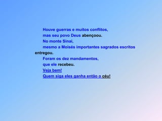 Houve guerras e muitos conflitos,                                            mas seu povo Deus abençoou.                                            No monte Sinai,                                            mesmo a Moisés importantes sagrados escritos  entregou.                                            Foram os dez mandamentos,                                            que ele recebeu.Veja bem! Quem siga eles ganha então o céu!