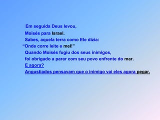 Em seguida Deus levou,      Moisés para Israel.      Sabes, aquela terra como Ele dizia:    “Onde corre leite e mel!”      Quando Moisés fugiu dos seus inimigos,      foi obrigado a parar com seu povo enfrente do mar.E agora?Angustiados pensavam que o inimigo vai eles agora pegar.