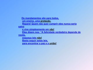 Os mandamentos são para todos,um ensino, uma proteção.Repare! Quem não quer cumprir eles nunca seria salvoe vive simplesmente em vão!Eles dizem nos: “A felicidade verdadeira depende de vocês,esqueça isto não! Basta seguir estas leis,                        para encontrar a paz e a união! 