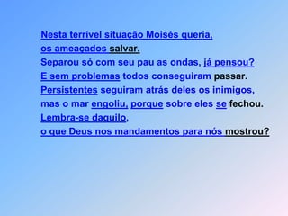 Nesta terrível situação Moisés queria,os ameaçados salvar.                   Separou só com seu pau as ondas, já pensou?E sem problemas todos conseguiram passar.Persistentes seguiram atrás deles os inimigos,mas o mar engoliu,porque sobre eles sefechou.Lembra-se daquilo,o que Deus nos mandamentos para nós mostrou?