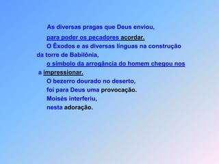 As diversas pragas que Deus enviou,para poder os pecadores acordar.                       O Êxodos e as diversas línguas na construção                 da torre de Babilônia,                                                                                                    o símbolo da arrogância do homem chegou nos                  a impressionar.                       O bezerro dourado no deserto,                       foi para Deus uma provocação.                       Moisés interferiu,                       nesta adoração.