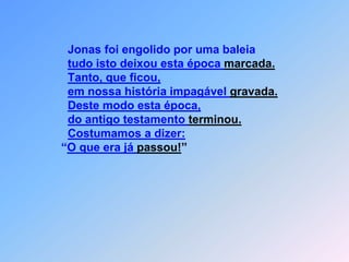 Jonas foi engolido por uma baleiatudo isto deixou esta época marcada.Tanto, que ficou,em nossa história impagável gravada.Deste modo esta época,do antigo testamento terminou.Costumamos a dizer:                     “O que era já passou!” 