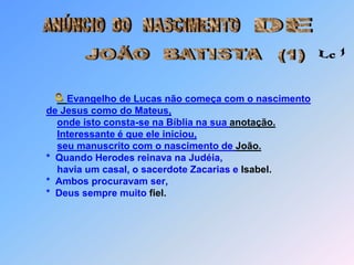 ANÚNCIO  DONASCIMENTODEJOÃO  BATISTA Lc 1  (1)Evangelho de Lucas não começa com o nascimentode Jesus como do Mateus,onde isto consta-se na Bíblia na sua anotação.Interessante é que ele iniciou,                  seu manuscrito com o nascimento de João.      *  Quando Herodes reinava na Judéia,          havia um casal, o sacerdote Zacarias e Isabel.        *  Ambos procuravam ser,      *  Deus sempre muito fiel. O