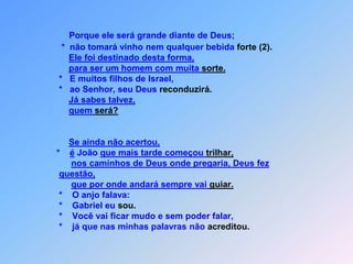 Porque ele será grande diante de Deus;                               *  não tomará vinho nem qualquer bebida forte (2).Ele foi destinado desta forma,para ser um homem com muita sorte.                              *   E muitos filhos de Israel,                              *   ao Senhor, seu Deus reconduzirá.Já sabes talvez,quem será?Se ainda não acertou,                             *    é João que mais tarde começou trilhar,nos caminhos de Deus onde pregaria, Deus fez questão,que por onde andará sempre vai guiar.*    O anjo falava:                              *    Gabriel eu sou.                              *    Você vai ficar mudo e sem poder falar,                              *    já que nas minhas palavras não acreditou.