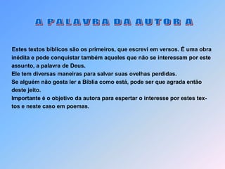  A  P A L A V R A  D A  A U T O R  AEstes textos bíblicos são os primeiros, que escrevi em versos. É uma obra  inédita e pode conquistar também aqueles que não se interessam por este  assunto, a palavra de Deus.  Ele tem diversas maneiras para salvar suas ovelhas perdidas.   Se alguém não gosta ler a Bíblia como está, pode ser que agrada então   deste jeito.  Importante é o objetivo da autora para espertar o interesse por estes tex-  tos e neste caso em poemas.
