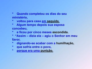 *    Quando completou os dias do seu ministério,*    voltou para casa em seguida.*    Algum tempo depois sua esposa concebeu,*    e ficou por cinco meses escondida.*  “Assim – dizia ela – agiu o Senhor em meu favor, *    dignando-se acabar com a humilhação,*    que sofria entre o povo,*    porque era uma punição.