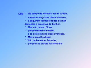 Obs.:  *   No tempo de Herodes, rei da Judéia,             *   Ambos eram justos diante de Deus,               *   e seguiram fielmente todos os man-            damentos e preceitos do Senhor.             *   Mas não tinham filhos                 *   porque Isabel era estéril.                 e os dois eram de idade avançada.             *   Mas o anjo lhe disse:             * “Não tenha medo, Zacarias,             *   porque sua oração foi atendida:  