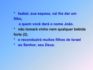         *   Isabel, sua esposa, vai lhe dar um        filho,             a quem você dará o nome João.*   não tomará vinho nem qualquer bebida         forte (2).        *   e reconduzirá muitos filhos de Israel         *   ao Senhor, seu Deus. 