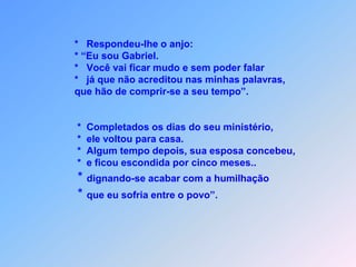              *   Respondeu-lhe o anjo:             * “Eu sou Gabriel.             *   Você vai ficar mudo e sem poder falar             *   já que não acreditou nas minhas palavras,             que hão de comprir-se a seu tempo”.              *  Completados os dias do seu ministério,              *  ele voltou para casa.                   *  Algum tempo depois, sua esposa concebeu,              *  e ficou escondida por cinco meses..          * dignando-se acabar com a humilhação          * que eu sofria entre o povo”.