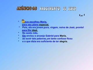 ANÚNCIO DODE  JESUSNASCIMENTO Lc 1* eus escolheu Maria,para seu plano especial.                                  *    Pois, ela era jovem.pura, virgem, noiva de José, pronto!para Ele ideal.                                 *     No sexto mês,                                 *     Ele enviou o arcanjo Gabriel para Maria,                                 *     ao ouvir tais palavrasum tanto confuso ficou                                 *     e o que dizia era suficiente de ter alegria.D