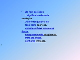 *    Ela nem percebeu,                                  *    o significativo daquelasaudação.                                  *    O anjo tranqüilizou ela,                                        logo nesta aparição.Jamais sonhava uma coisadessa,ultrapassou toda imaginação.Para Ele existe,nenhuma limitação.: