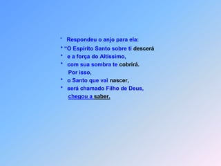 “   Respondeu o anjo para ela:                         * “O Espírito Santo sobre ti descerá                         *   e a força do Altíssimo,                         *   com sua sombra te cobrirá.                              Por isso,                         *   o Santo que vai nascer,                         *   será chamado Filho de Deus,chegou a saber.
