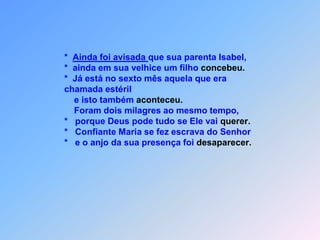                         *  Ainda foi avisada que sua parenta Isabel,                         *  ainda em sua velhice um filho concebeu.                         *  Já está no sexto mês aquela que era                         chamada estéril                             e isto também aconteceu.                             Foram dois milagres ao mesmo tempo,                         *   porque Deus pode tudo se Ele vai querer.                         *   Confiante Maria se fez escrava do Senhor                         *   e o anjo da sua presença foi desaparecer.