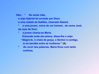 Obs.:   *     No sexto mês,                         o anjo Gabriel foi enviado por Deus                         a uma cidade da Galiléia, chamado Nazaré,                         *     a uma jovem, noiva de um homem , de nome José,                         da casa de Davi;                         *     a jovem chama-se Maria.                                Entrando onde ela estava, disse-lhe o anjo:                             “Alegre-te, ó cheia de graça, o Senhor é contigo,                                 tu és bendita entre as mulheres “ (4).                         *      Ao ouvir tais palavras, Maria ficou com tanto                                  confusa,