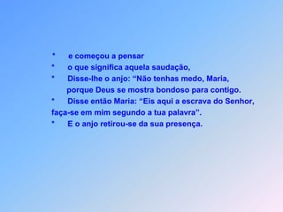 *      e começou a pensar                *      o que significa aquela saudação,                *      Disse-lhe o anjo: “Não tenhas medo, Maria,                        porque Deus se mostra bondoso para contigo.                                                                                                *      Disse então Maria: “Eis aqui a escrava do Senhor,                faça-se em mim segundo a tua palavra”.                *      E o anjo retirou-se da sua presença.