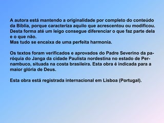   A autora está mantendo a originalidade por completo do conteúdo  da Bíblia, porque caracteriza aquilo que acrescentou ou modificou.  Desta forma até um leigo consegue diferenciar o que faz parte dela  e o que não.  Mas tudo se encaixa de uma perfeita harmonia.  Os textos foram verificados e aprovados do Padre Severino da pa-  róquia do Janga da cidade Paulista nordestina no estado de Per-  nambuco, situada na costa brasileira. Esta obra é indicada para a  maior glória de Deus.Esta obra está registrada internacional em Lisboa (Portugal).