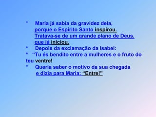               *     Maria já sabia da gravidez dela,porque o Espírito Santo inspirou.Tratava-se de um grande plano de Deus,que já iniciou.              *     Depois da exclamação da Isabel:                                      *   “Tu és bendito entre a mulheres e o fruto do              teu ventre!              *     Queria saber o motivo da sua chegadae dizia para Maria: “Entre!”