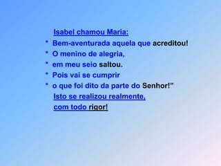 Isabel chamou Maria:        *  Bem-aventurada aquela que acreditou!        *  O menino de alegria,        *  em meu seio saltou.        *  Pois vai se cumprir        *  o que foi dito da parte do Senhor!”Isto se realizou realmente,com todo rigor!