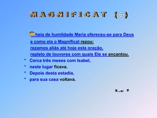 M A G N I F I C A T   (   )6heia de humildade Maria ofereceu-se para Deuse como ela o Magnificat rezou:rezamos aliás até hoje esta oração,repleto de louvores com quais Ele se encantou.   *   Cerca três meses com Isabel,   *   neste lugar ficava.   *   Depois desta estadia,   *   para sua casa voltava. C Lc 1