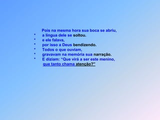                              Pois na mesma hora sua boca se abriu,                      *      a língua dele se soltou.                      *      e ele falava,                      *      por isso a Deus bendizendo.                      *      Todos o que ouviam,                      *      gravavam na memória sua narração.                      *      E diziam: “Que virá a ser este menino,que tanto chama atenção?”