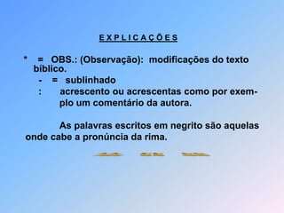 E X P L I C A Ç Õ E S*    =   OBS.: (Observação):  modificações do texto bíblico.      -    =   sublinhado                      :       acrescento ou acrescentas como por exem-                        plo um comentário da autora.              As palavras escritos em negrito são aquelas onde cabe a pronúncia da rima. Atenção    :         Estas poema não são  próprios para ser cantadas.Explicação:         Poesias            são versos curtas.                                             Poemas           são versos prolongadas.      Ambos             com ou sem rimas.                                             Salmos             são versos de louvores e clamores sem rima                                              que podem ser também cantadas.                                               Os cantos de textos bíblicos normalmente apresentam                                              diferencias em relação ao original da Bíblia e são inter-                                             pretações livres.                                            Apresentei minhas poemas acompanhada também com                                            o texto original da Bíblia na observação, porque não é                                             permitido de acrescentar ou modificar nenhuma virgula                                            sequer.                     Atenção!       Repitações fiz, porque precisei seguir o texto bíblico.                                                 Se ouve certos erros no escrito na parte da observação,                                           porque copiei fielmente da  Bíblia e os erros são deste autor. ~~   ~~   ~~