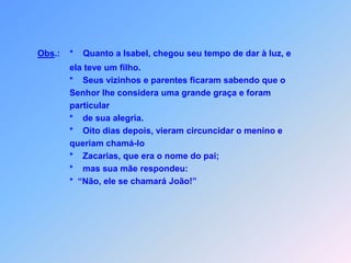 Obs.:    * Quanto a Isabel, chegou seu tempo de dar à luz, e                      ela teve um filho.                      *    Seus vizinhos e parentes ficaram sabendo que o                      Senhor lhe considera uma grande graça e foram                      particular                      *    de sua alegria.                      *    Oito dias depois, vieram circuncidar o menino e                      queriam chamá-lo                      *    Zacarias, que era o nome do pai;                      *    mas sua mãe respondeu:                      *  “Não, ele se chamará João!”