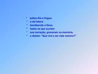*    soltou-lhe a língua,                       *    e ele falava                       *    bendizendo a Deus.                       *    todos os que ouviam                       *    sua narração, gravavam na memória,                       *    e diziam: “Que virá a ser este menino?”