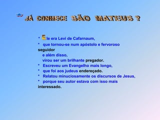 SÃO  MATEUS ?JÁ  CONHECE **      le era Levi de Cafarnaum,*que tornou-se num apóstolo e fervoroso   seguidor         e além disso,         virou ser um brilhante pregador.     *   Escreveu um Evangelho mais longo,     *   que foi aos judeus endereçado.     *   Relatou minuciosamente os discursos de Jesus,     *   porque seu autor estava com isso mais interessado. E