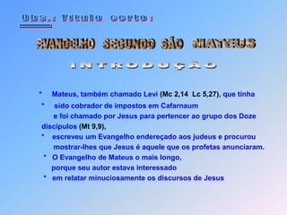  O b s . :   T i t u l o    c e r t o :EVANGELHOSEGUNDO  SÃOMATEUS____INTRODUÇÃO*     Mateus, também chamado Levi (Mc 2,14  Lc 5,27), que tinha      *     sido cobrador de impostos em Cafarnaum         e foi chamado por Jesus para pertencer ao grupo dos Doze   discípulos (Mt 9,9),   *    escreveu um Evangelho endereçado aos judeus e procurou         mostrar-lhes que Jesus é aquele que os profetas anunciaram.    *   O Evangelho de Mateus o mais longo,        porque seu autor estava interessado    *   em relatar minuciosamente os discursos de Jesus