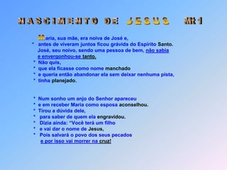 J E S U SMt 1N A S C I M EN T O   D E Maria, sua mãe, era noiva de José e,                     *   antes de viveram juntos ficou grávida do Espírito Santo.José, seu noivo, sendo uma pessoa de bem, não sabiae envergonhou-se tanto.                      *  Não quis,                      *  que ela ficasse como nome manchado                      *  e queria então abandonar ela sem deixar nenhuma pista,                      *  tinha planejado.                      *  Num sonho um anjo do Senhor apareceu                      *  e em receber Maria como esposa aconselhou.                      *  Tirou a dúvida dele,                      *   para saber de quem ela engravidou.                      *   Dizia ainda: “Você terá um filho                      *   e vai dar o nome de Jesus,                      *   Pois salvará o povo dos seus pecadose por isso vai morrer na cruz!   