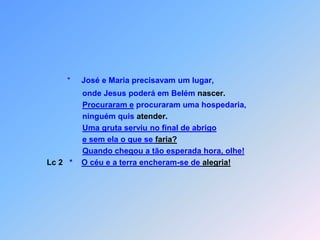 *     José e Maria precisavam um lugar,onde Jesus poderá em Belém nascer.Procuraram e procuraram uma hospedaria,                     ninguém quis atender.Uma gruta serviu no final de abrigoe sem ela o que se faria?Quando chegou a tão esperada hora, olhe!Lc 2   *    O céu e a terra encheram-se de alegria!