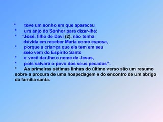 *teve um sonho em que apareceu*um anjo do Senhor para dizer-lhe:   *    “José, filho de Davi (2), não tenha           dúvida em receber Maria como esposa,    *      porque a criança que ela tem em seu           seio vem do Espírito Santo    *      e você dar-lhe o nome de Jesus,   *      pois salvará o povo dos seus pecados”.*      As primeiras sétimas linhas do último verso são um resumo    sobre a procura de uma hospedagem e do encontro de um abrigo   da família santa.