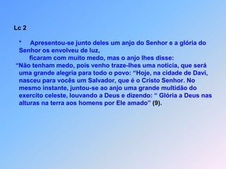 Lc 2   *     Apresentou-se junto deles um anjo do Senhor e a glória do    Senhor os envolveu de luz,         ficaram com muito medo, mas o anjo lhes disse: “Não tenham medo, pois venho traze-lhes uma noticia, que será   uma grande alegria para todo o povo: “Hoje, na cidade de Davi,   nasceu para vocês um Salvador, que é o Cristo Senhor. No   mesmo instante, juntou-se ao anjo uma grande multidão do   exercito celeste, louvando a Deus e dizendo: “ Glória a Deus nas   alturas na terra aos homens por Ele amado” (9).