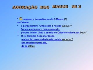 MAGOS   Mt 2  ADORAÇÃO  DOS*       hegaram a Jerusalém se diz 3 Magos (5) do Oriente*e perguntaram: “Onde está o rei dos judeus ?Foram a procurar o recém-nascido,      *    porque tinham visto a estrela no Oriente enviada por Deus”.      *    O rei Herodes ficou atordoado,mal sabia como poderia esta noticia suportar?Era suficiente para ele,de se aflitar. C