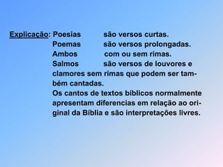 Explicação: Poesias           são versos curtas.                              Poemas           são versos prolongadas.      Ambos             com ou sem rimas.                              Salmos            são versos de louvores e                               clamores sem rimas que podem ser tam-                              bém cantadas.                                Os cantos de textos bíblicos normalmente                              apresentam diferencias em relação ao ori-                              ginal da Bíblia e são interpretações livres.