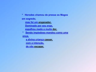 *   Herodes chamou de pressa os Magos       em segredo,mas foi um enganador.Dominado por seu ergo,espalhou medo e muita dor.        *   Sendo impiedoso mandou como umaonça,a divina criança cassar,com a intenção,de não escapar.